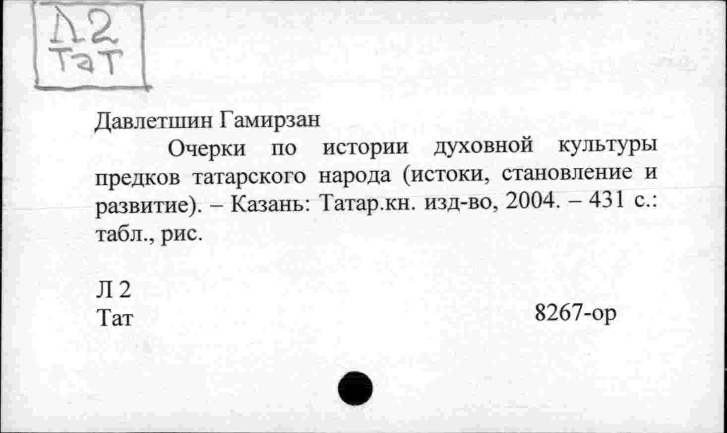 ﻿Давлетшин Гамирзан
Очерки по истории духовной культуры предков татарского народа (истоки, становление и развитие). - Казань: Татар.кн. изд-во, 2004. - 431 с.: табл., рис.
Л2
Тат
8267-ор